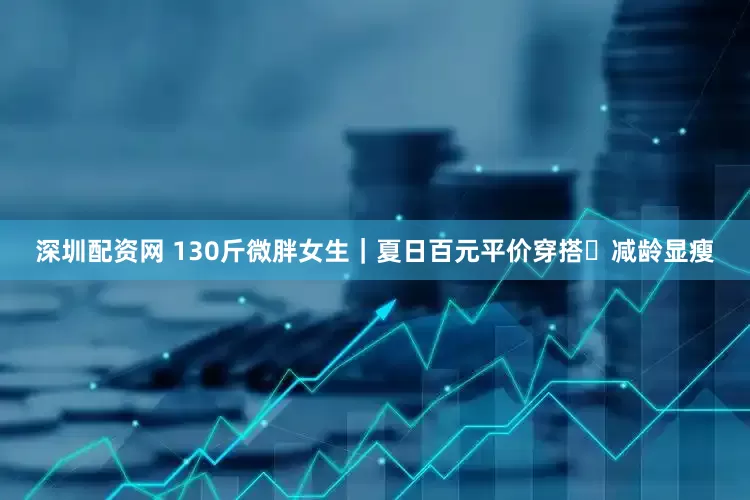 深圳配资网 130斤微胖女生｜夏日百元平价穿搭✨减龄显瘦