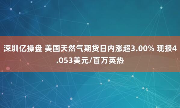 深圳亿操盘 美国天然气期货日内涨超3.00% 现报4.053美元/百万英热