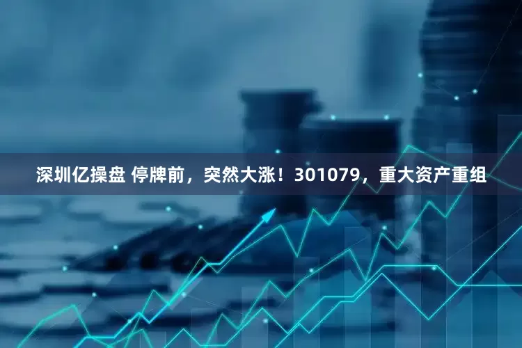 深圳亿操盘 停牌前，突然大涨！301079，重大资产重组