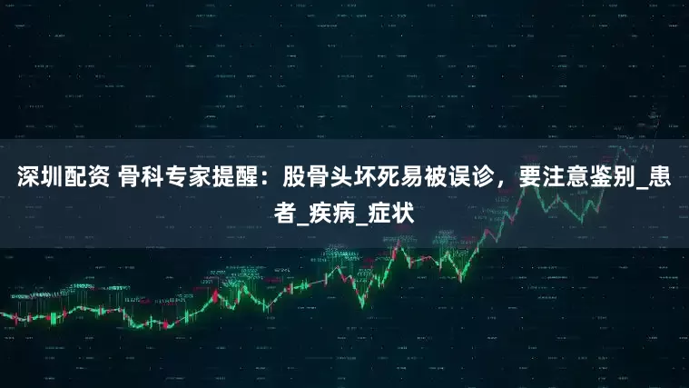 深圳配资 骨科专家提醒：股骨头坏死易被误诊，要注意鉴别_患者_疾病_症状