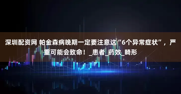 深圳配资网 帕金森病晚期一定要注意这“6个异常症状”，严重可能会致命！_患者_药效_畸形