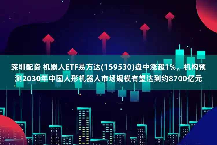 深圳配资 机器人ETF易方达(159530)盘中涨超1%，机构预测2030年中国人形机器人市场规模有望达到约8700亿元