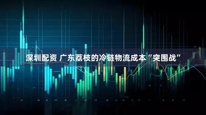 深圳配资 广东荔枝的冷链物流成本“突围战”