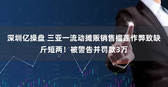 深圳亿操盘 三亚一流动摊贩销售榴莲作弊致缺斤短两！被警告并罚款3万