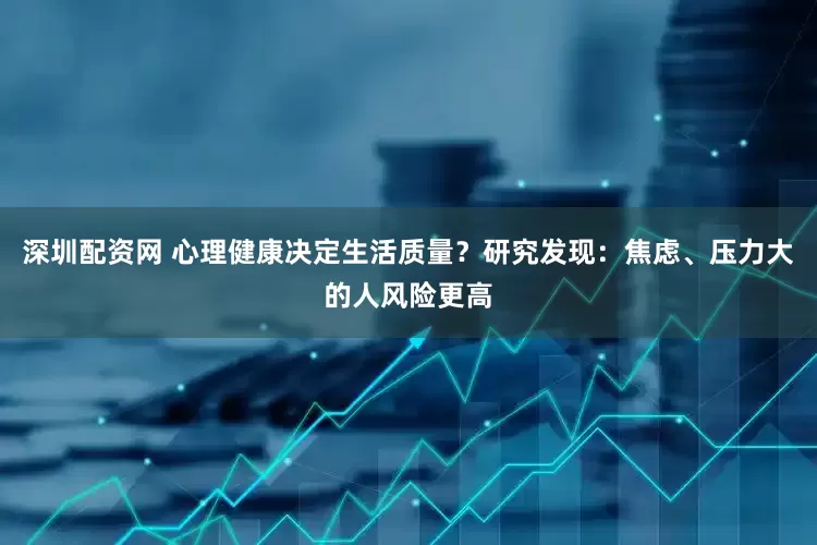 深圳配资网 心理健康决定生活质量？研究发现：焦虑、压力大的人风险更高