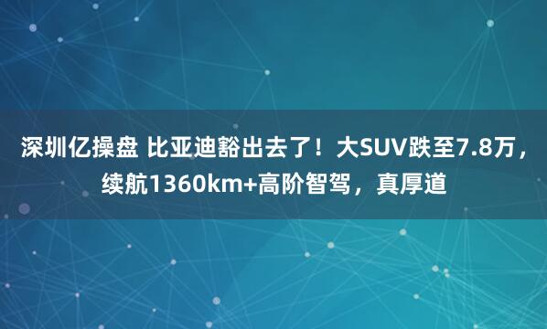 深圳亿操盘 比亚迪豁出去了！大SUV跌至7.8万，续航1360km+高阶智驾，真厚道