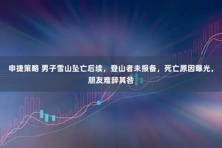 申捷策略 男子雪山坠亡后续，登山者未报备，死亡原因曝光，朋友难辞其咎