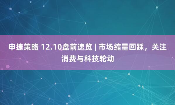 申捷策略 12.10盘前速览 | 市场缩量回踩，关注消费与科技轮动