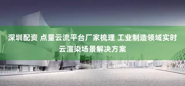 深圳配资 点量云流平台厂家梳理 工业制造领域实时云渲染场景解决方案